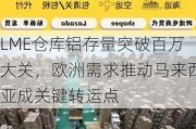 LME仓库铝存量突破百万大关，欧洲需求推动马来西亚成关键转运点