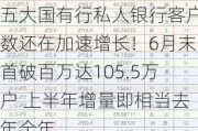 五大国有行私人银行客户数还在加速增长！6月末首破百万达105.5万户 上半年增量即相当去年全年