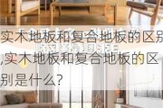 实木地板和复合地板的区别,实木地板和复合地板的区别是什么?