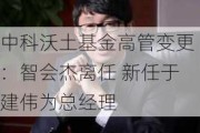 中科沃土基金高管变更：智会杰离任 新任于建伟为总经理