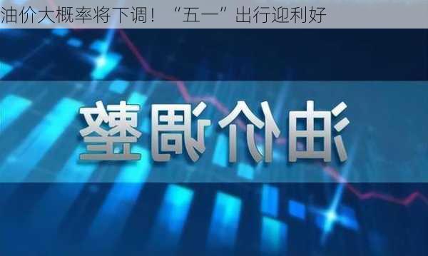 油价大概率将下调！“五一”出行迎利好