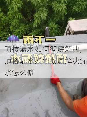 顶楼漏水如何彻底解决,顶楼漏水如何彻底解决漏水怎么修