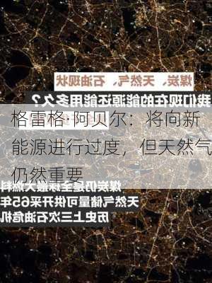 格雷格·阿贝尔：将向新能源进行过度，但天然气仍然重要