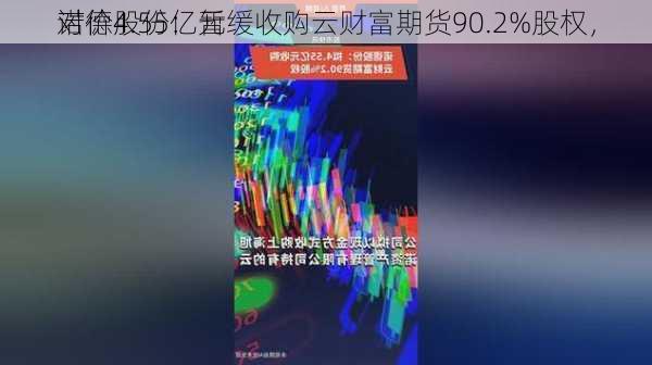 诺德股份：暂缓收购云财富期货90.2%股权，
对价4.55亿元