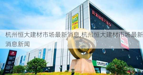 杭州恒大建材市场最新消息,杭州恒大建材市场最新消息新闻