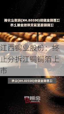 江西铜业股份：终止分拆江铜铜箔上市