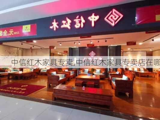 中信红木家具专卖,中信红木家具专卖店在哪