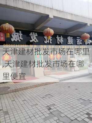 天津建材批发市场在哪里,天津建材批发市场在哪里便宜