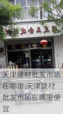 天津建材批发市场在哪里,天津建材批发市场在哪里便宜