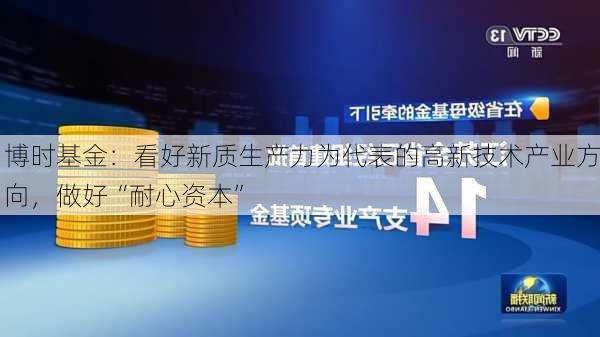 博时基金：看好新质生产力为代表的高新技术产业方向，做好“耐心资本”