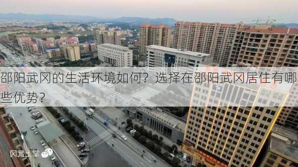 邵阳武冈的生活环境如何？选择在邵阳武冈居住有哪些优势？