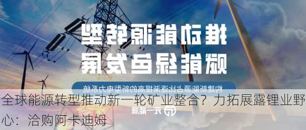 全球能源转型推动新一轮矿业整合？力拓展露锂业野心：洽购阿卡迪姆