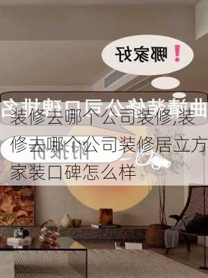 装修去哪个公司装修,装修去哪个公司装修居立方家装口碑怎么样